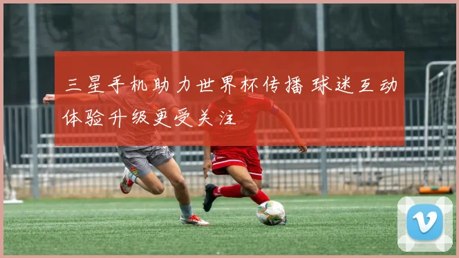 三星手机助力世界杯传播 球迷互动体验升级更受关注