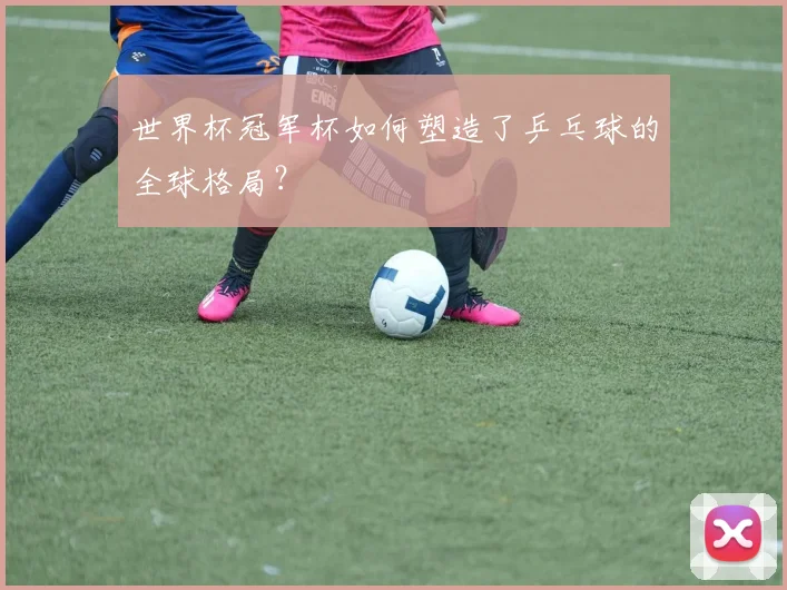 世界杯冠军杯如何塑造了乒乓球的全球格局？