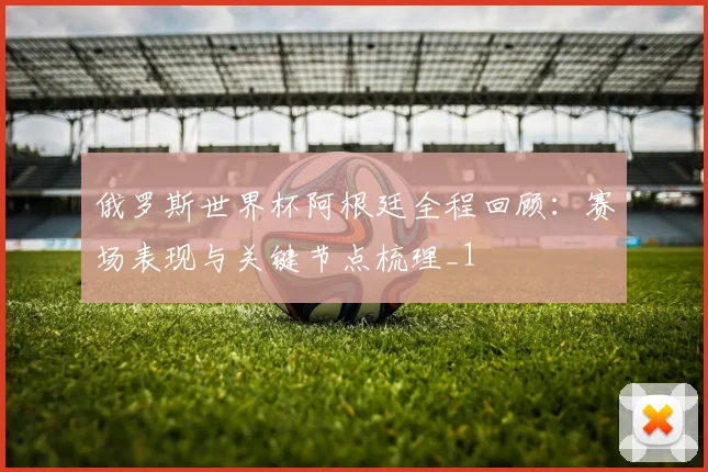 俄罗斯世界杯阿根廷全程回顾：赛场表现与关键节点梳理_1