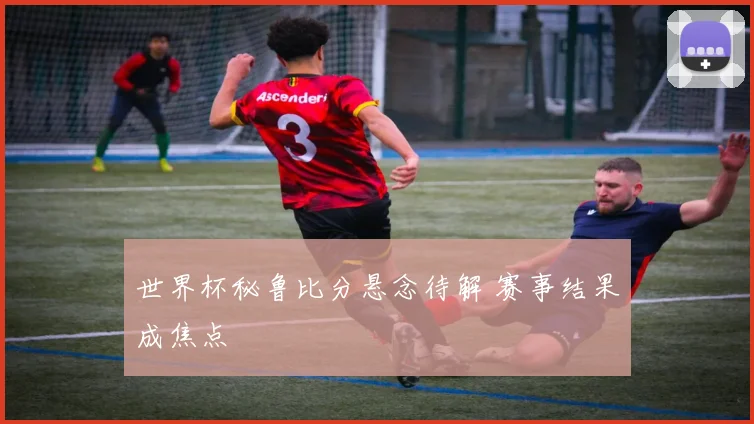 世界杯秘鲁比分悬念待解 赛事结果成焦点