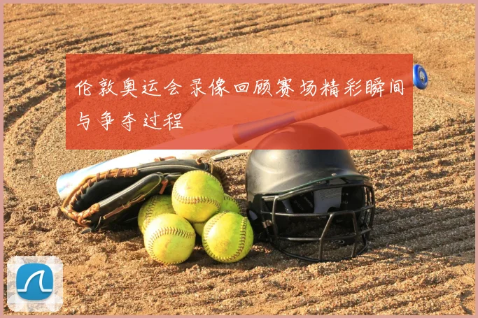 伦敦奥运会录像回顾赛场精彩瞬间与争夺过程