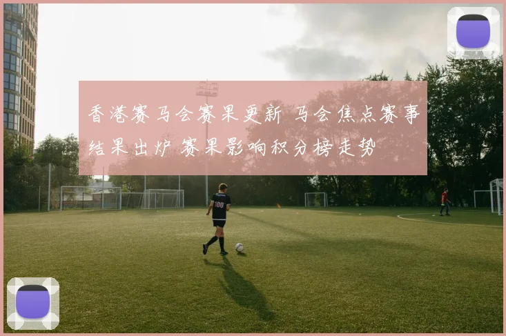 香港赛马会赛果更新 马会焦点赛事结果出炉 赛果影响积分榜走势
