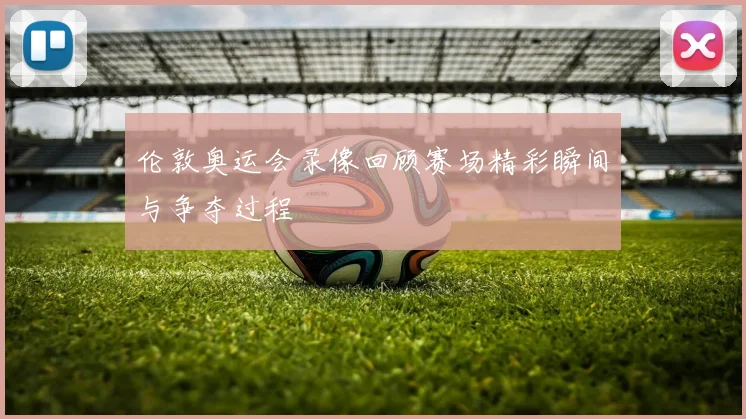 伦敦奥运会录像回顾赛场精彩瞬间与争夺过程