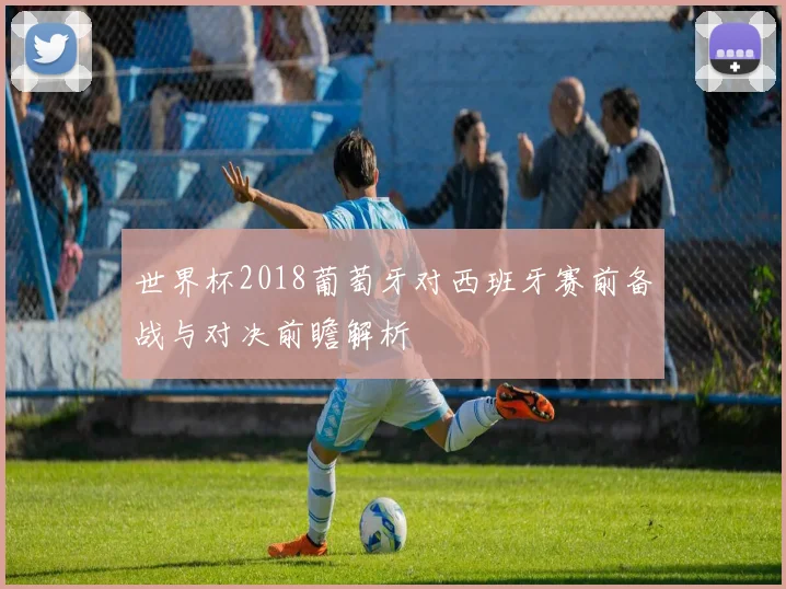 世界杯2018葡萄牙对西班牙赛前备战与对决前瞻解析