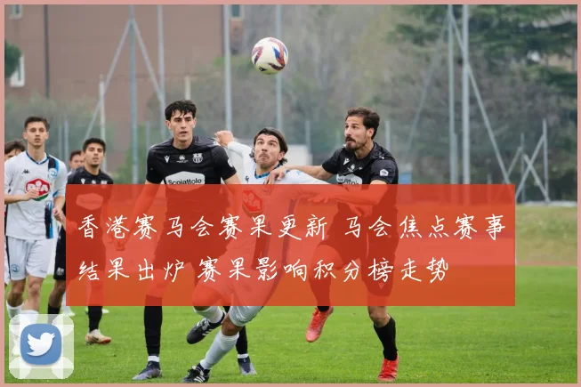香港赛马会赛果更新 马会焦点赛事结果出炉 赛果影响积分榜走势