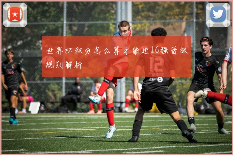 世界杯积分怎么算才能进16强晋级规则解析