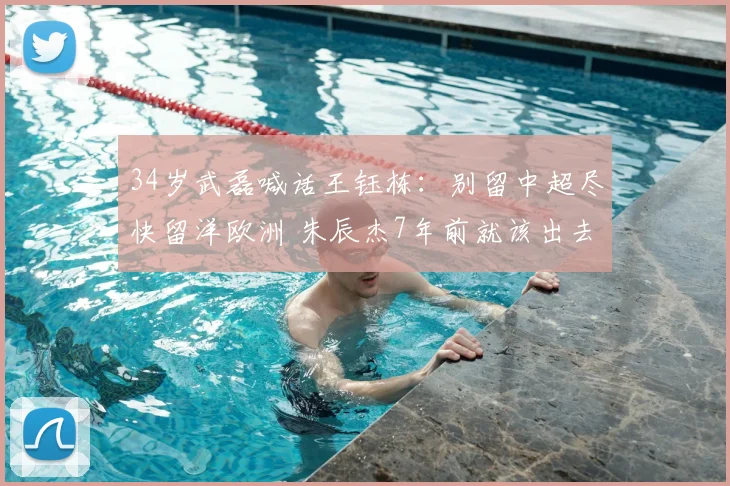 34岁武磊喊话王钰栋：别留中超尽快留洋欧洲 朱辰杰7年前就该出去