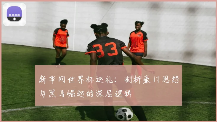新华网世界杯巡礼:剖析豪门恩怨与黑马崛起的深层逻辑