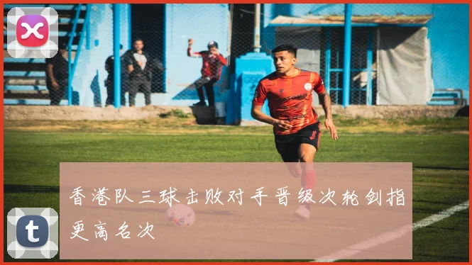 香港队三球击败对手晋级次轮剑指更高名次