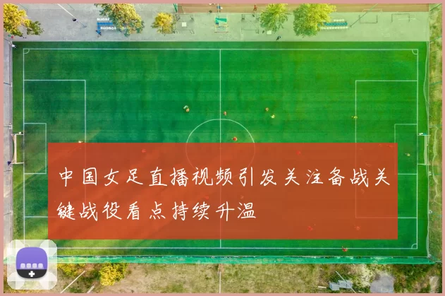 中国女足直播视频引发关注备战关键战役看点持续升温