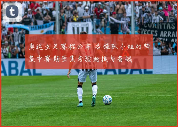 奥运女足赛程公布 各强队小组对阵集中赛期密集考验轮换与备战
