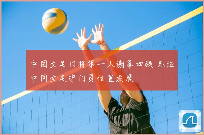 中国女足门将第一人谢幕回顾 见证中国女足守门员位置发展