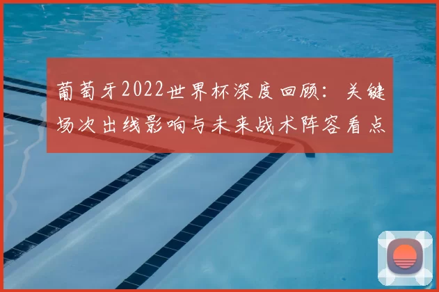 葡萄牙2022世界杯深度回顾:关键场次出线影响与未来战术阵容看点评