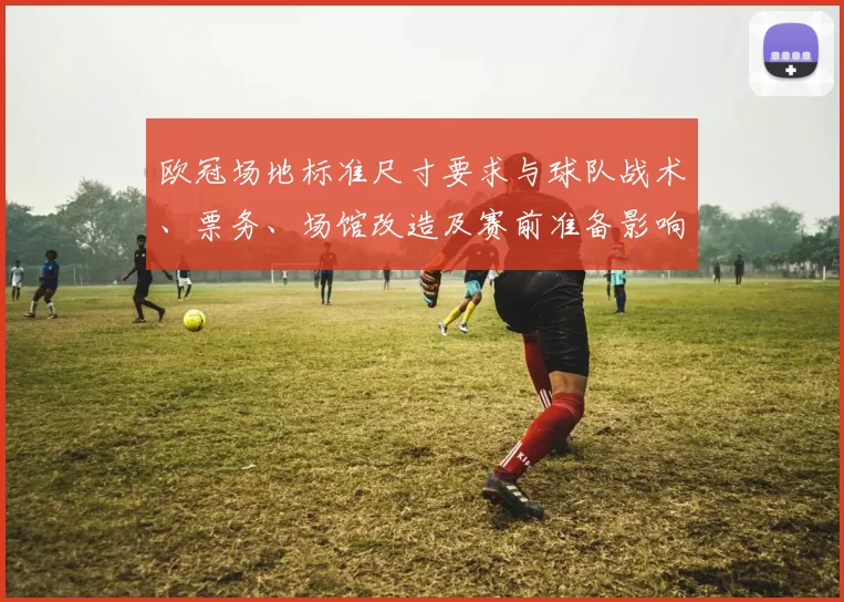 欧冠场地标准尺寸要求与球队战术、票务、场馆改造及赛前准备影响解读