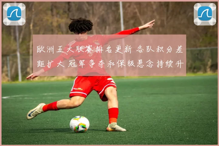 欧洲五大联赛排名更新 各队积分差距扩大 冠军争夺和保级悬念持续升温