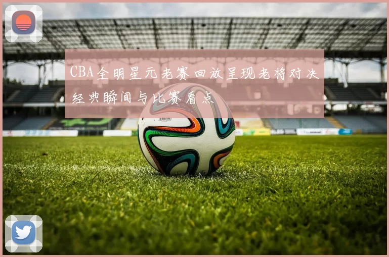 CBA全明星元老赛回放呈现老将对决经典瞬间与比赛看点