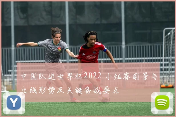 中国队进世界杯2022 小组赛前景与出线形势及关键备战要点