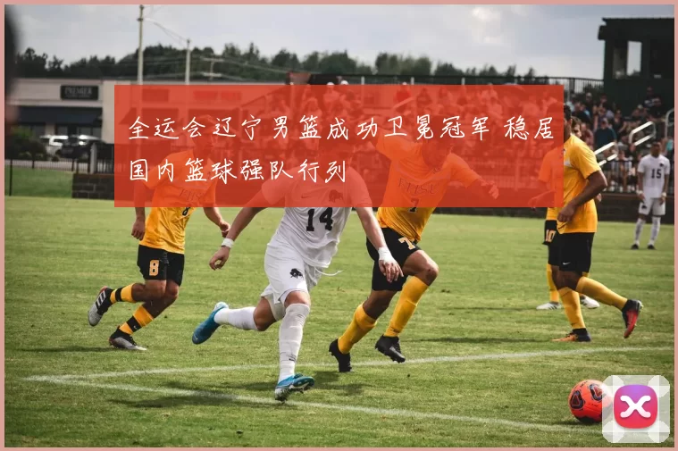 全运会辽宁男篮成功卫冕冠军 稳居国内篮球强队行列