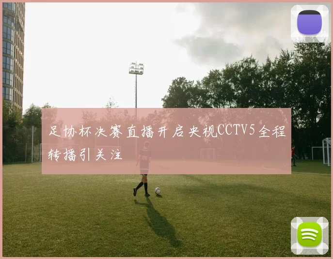 足协杯决赛直播开启央视CCTV5全程转播引关注