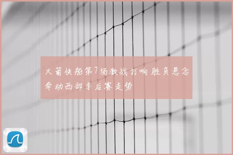 火箭快船第7场激战打响 胜负悬念牵动西部季后赛走势