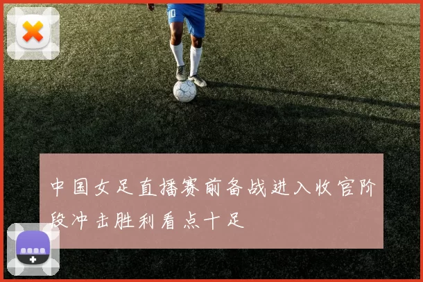 中国女足直播赛前备战进入收官阶段冲击胜利看点十足