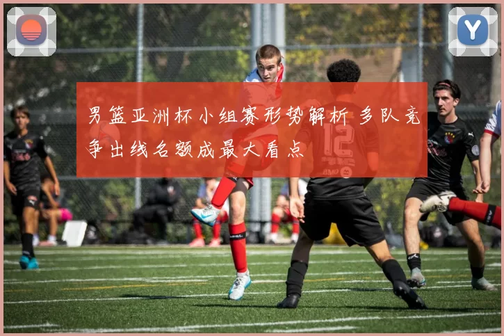 男篮亚洲杯小组赛形势解析 多队竞争出线名额成最大看点