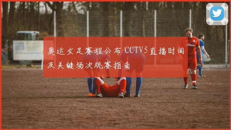 奥运女足赛程公布 CCTV5直播时间及关键场次观赛指南