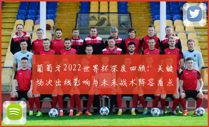 葡萄牙2022世界杯深度回顾:关键场次出线影响与未来战术阵容看点评