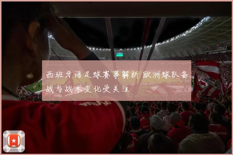 西班牙语足球赛事解析 欧洲球队备战与战术变化受关注