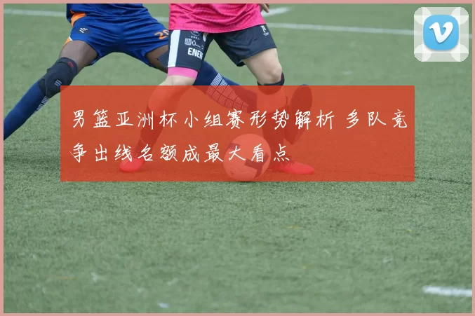 男篮亚洲杯小组赛形势解析 多队竞争出线名额成最大看点