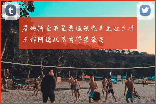 詹姆斯全明星票选领先库里杜兰特东部阿德托昆博得票最高