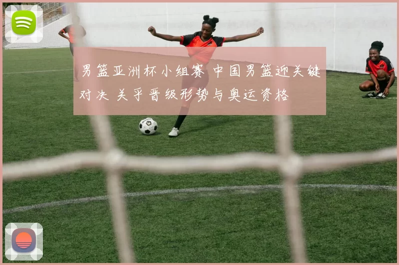 男篮亚洲杯小组赛 中国男篮迎关键对决 关乎晋级形势与奥运资格