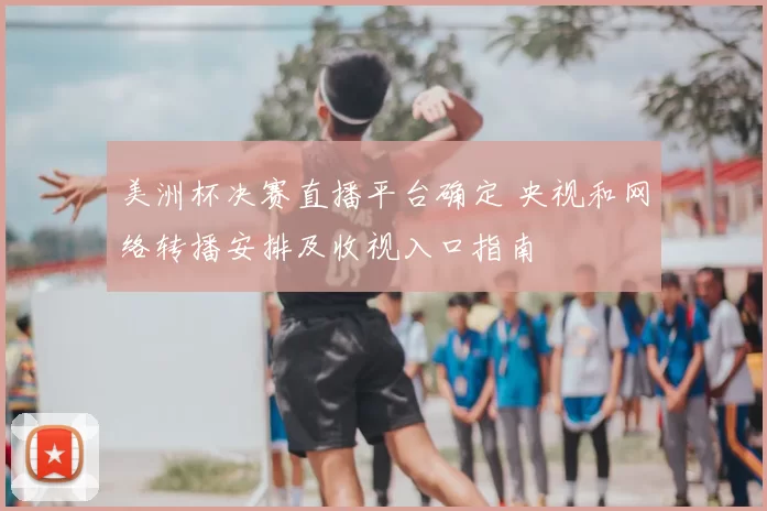 美洲杯决赛直播平台确定 央视和网络转播安排及收视入口指南