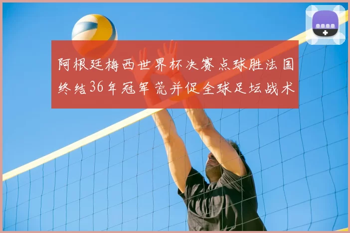 阿根廷梅西世界杯决赛点球胜法国终结36年冠军荒并促全球足坛战术检视