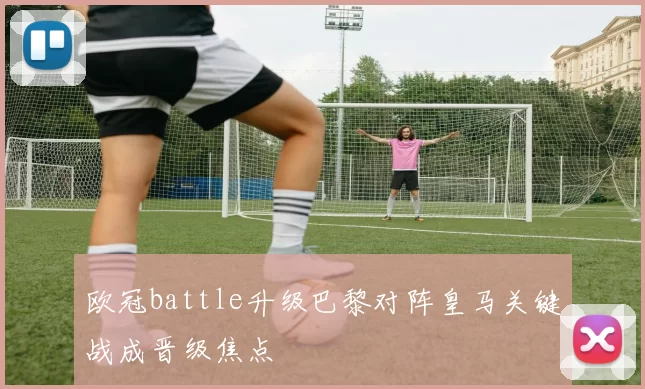 欧冠battle升级巴黎对阵皇马关键战成晋级焦点