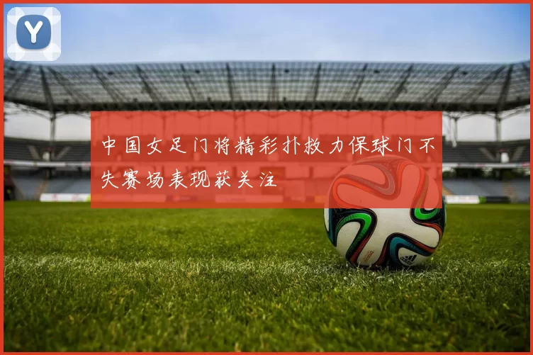 中国女足门将精彩扑救力保球门不失赛场表现获关注