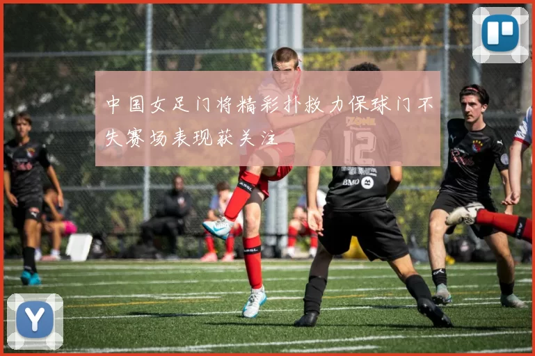 中国女足门将精彩扑救力保球门不失赛场表现获关注