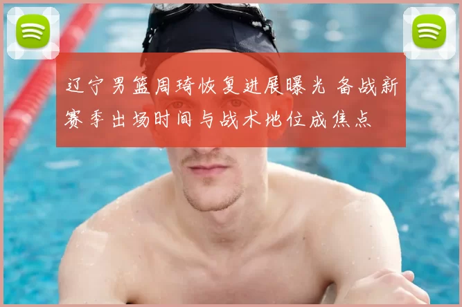 辽宁男篮周琦恢复进展曝光 备战新赛季出场时间与战术地位成焦点