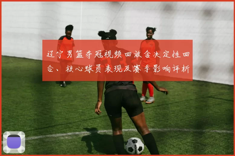 辽宁男篮夺冠视频回放含决定性回合、核心球员表现及赛季影响评析