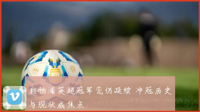 利物浦英超冠军荒仍延续 冲冠历史与现状成焦点
