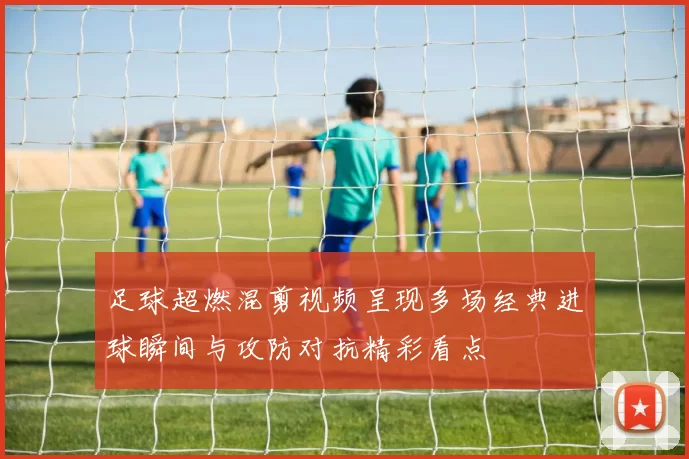 足球超燃混剪视频呈现多场经典进球瞬间与攻防对抗精彩看点