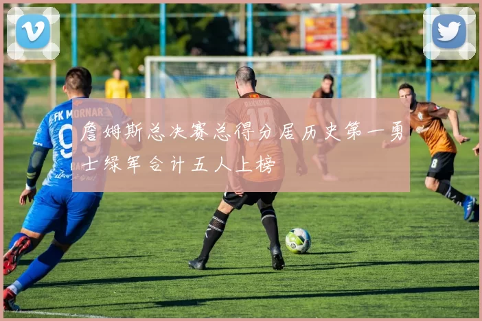 詹姆斯总决赛总得分居历史第一勇士绿军合计五人上榜