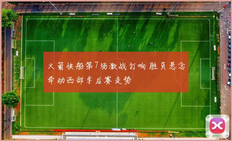 火箭快船第7场激战打响 胜负悬念牵动西部季后赛走势