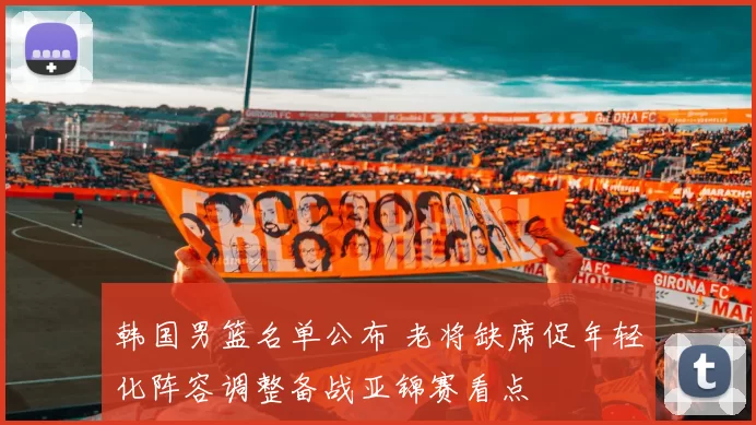 韩国男篮名单公布 老将缺席促年轻化阵容调整备战亚锦赛看点