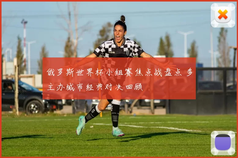 俄罗斯世界杯小组赛焦点战盘点 多主办城市经典对决回顾