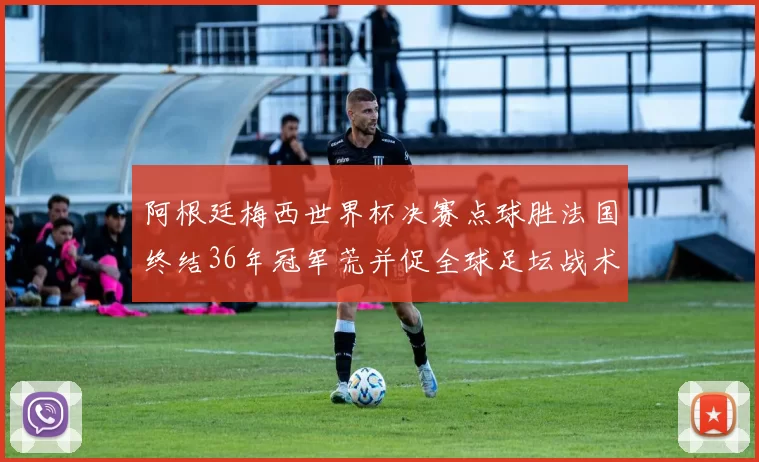 阿根廷梅西世界杯决赛点球胜法国终结36年冠军荒并促全球足坛战术检视