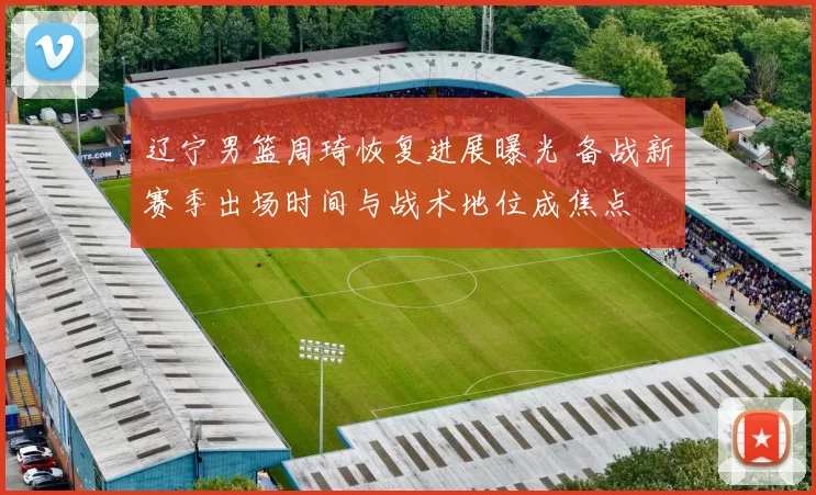 辽宁男篮周琦恢复进展曝光 备战新赛季出场时间与战术地位成焦点