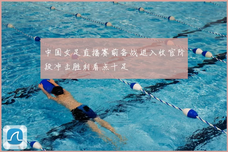 中国女足直播赛前备战进入收官阶段冲击胜利看点十足