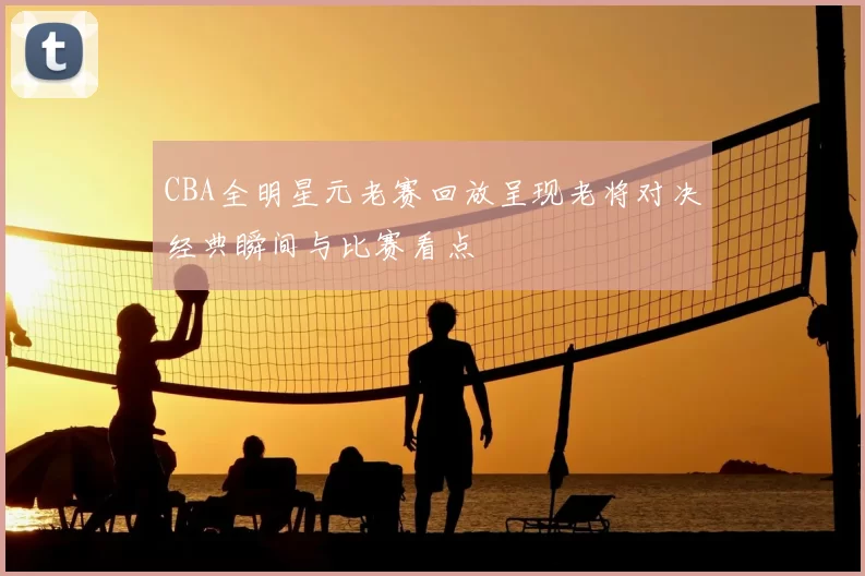 CBA全明星元老赛回放呈现老将对决经典瞬间与比赛看点