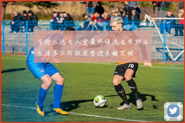 韦德入选名人堂最终候选名单职业生涯第三阶段荣誉迎关键突破